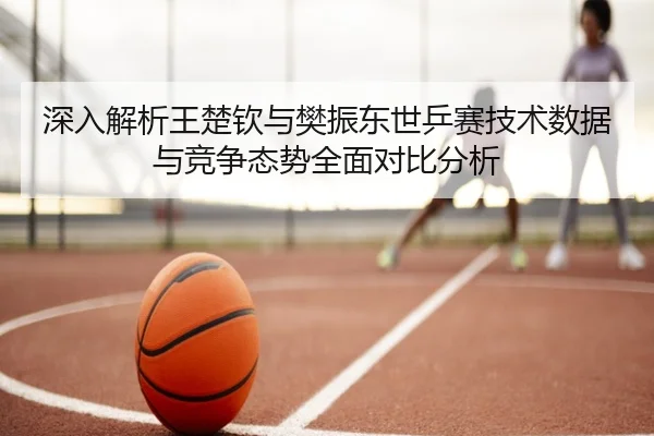 深入解析王楚钦与樊振东世乒赛技术数据与竞争态势全面对比分析 | BANDAO